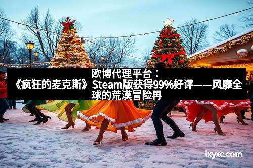 欧博代理平台：《疯狂的麦克斯》Steam版获得99%好评——风靡全球的荒漠冒险再度来袭！